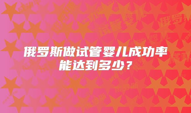 俄罗斯做试管婴儿成功率能达到多少?