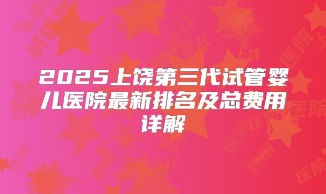 2025上饶第三代试管婴儿医院最新排名及总费用详解