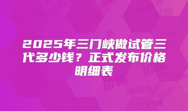 2025年三门峡做试管三代多少钱?正式发布价格明细表