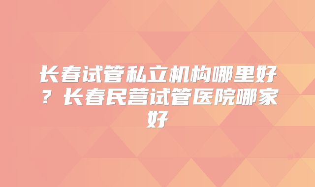 长春试管私立机构哪里好？长春民营试管医院哪家好