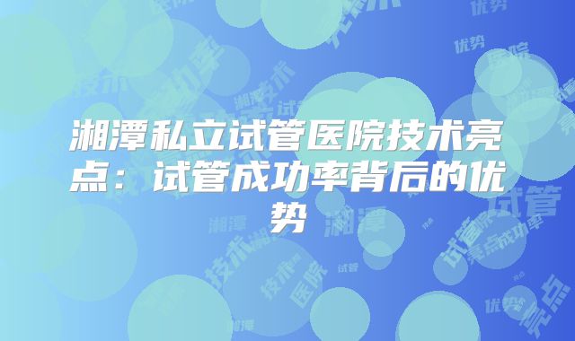 湘潭私立试管医院技术亮点：试管成功率背后的优势