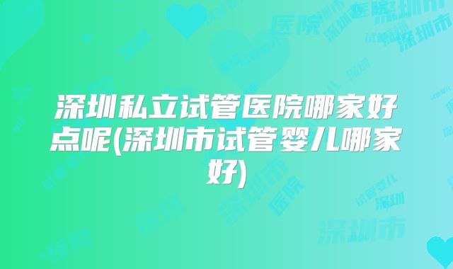 深圳私立试管医院哪家好点呢(深圳市试管婴儿哪家好)