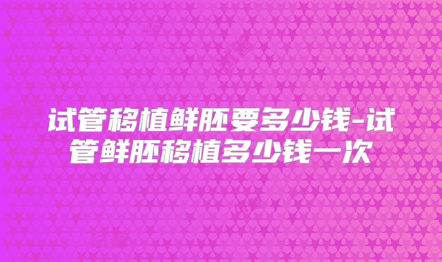 试管移植鲜胚要多少钱-试管鲜胚移植多少钱一次