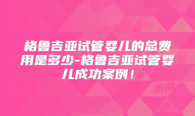 格鲁吉亚试管婴儿的总费用是多少-格鲁吉亚试管婴儿成功案例！