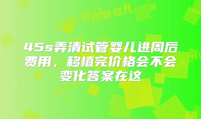 45s弄清试管婴儿进周后费用，移植完价格会不会变化答案在这