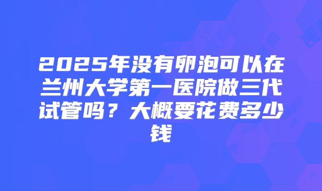 2025年没有卵泡可以在兰州大学第一医院做三代试管吗？大概要花费多少钱