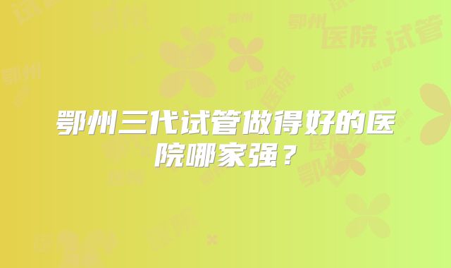 鄂州三代试管做得好的医院哪家强？