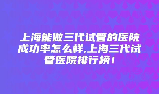 上海能做三代试管的医院成功率怎么样,上海三代试管医院排行榜！