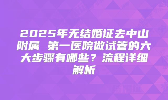 2025年无结婚证去中山附属 第一医院做试管的六大步骤有哪些？流程详细解析