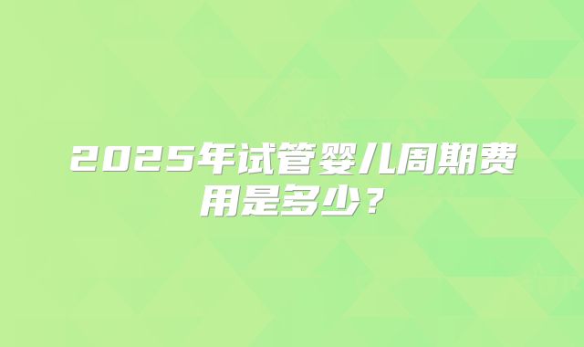 2025年试管婴儿周期费用是多少？