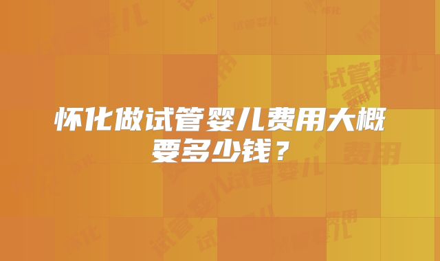 怀化做试管婴儿费用大概要多少钱？