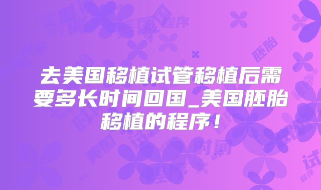 去美国移植试管移植后需要多长时间回国_美国胚胎移植的程序！