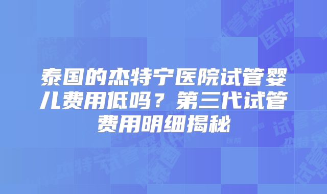 泰国的杰特宁医院试管婴儿费用低吗？第三代试管费用明细揭秘