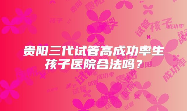 贵阳三代试管高成功率生孩子医院合法吗？