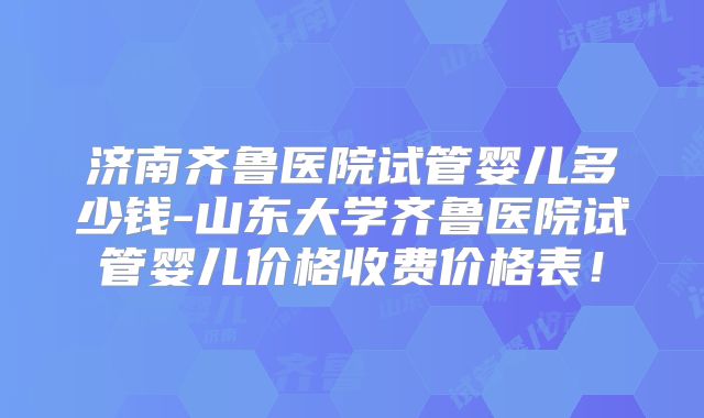 济南齐鲁医院试管婴儿多少钱-山东大学齐鲁医院试管婴儿价格收费价格表！