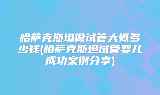 哈萨克斯坦做试管大概多少钱(哈萨克斯坦试管婴儿成功案例分享)