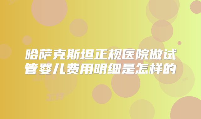 哈萨克斯坦正规医院做试管婴儿费用明细是怎样的