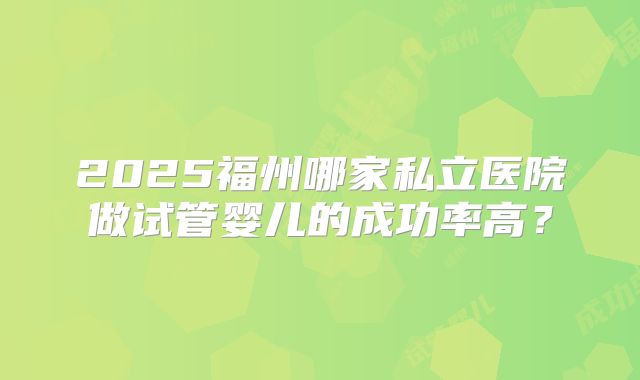 2025福州哪家私立医院做试管婴儿的成功率高？