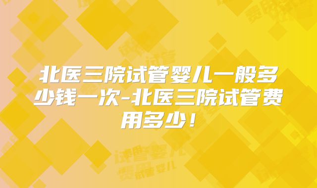 北医三院试管婴儿一般多少钱一次-北医三院试管费用多少！
