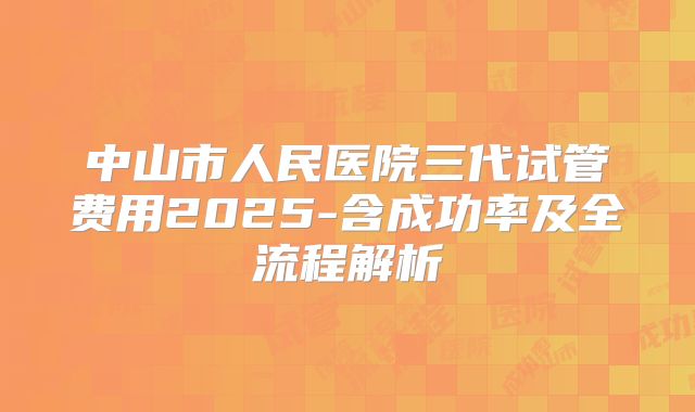 中山市人民医院三代试管费用2025-含成功率及全流程解析