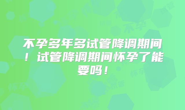 不孕多年多试管降调期间！试管降调期间怀孕了能要吗！