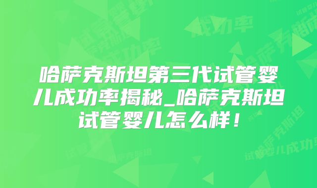 哈萨克斯坦第三代试管婴儿成功率揭秘_哈萨克斯坦试管婴儿怎么样！