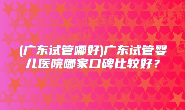 (广东试管哪好)广东试管婴儿医院哪家口碑比较好？