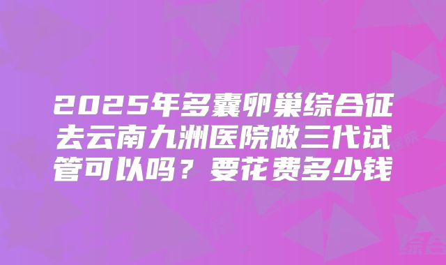 2025年多囊卵巢综合征去云南九洲医院做三代试管可以吗?要花费多少钱