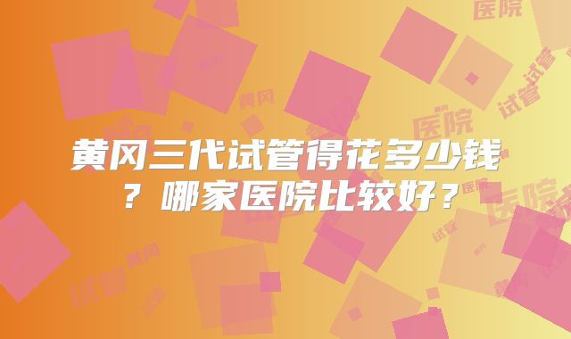 黄冈三代试管得花多少钱?哪家医院比较好?