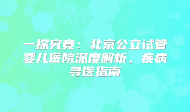 一探究竟：北京公立试管婴儿医院深度解析，疾病寻医指南
