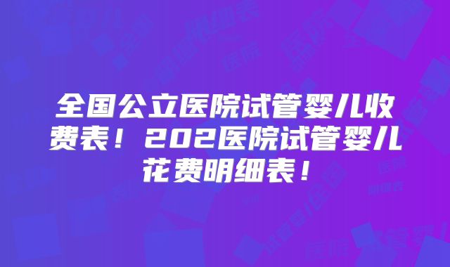 全国公立医院试管婴儿收费表！202医院试管婴儿花费明细表！