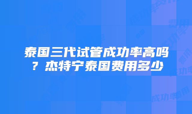 泰国三代试管成功率高吗？杰特宁泰国费用多少