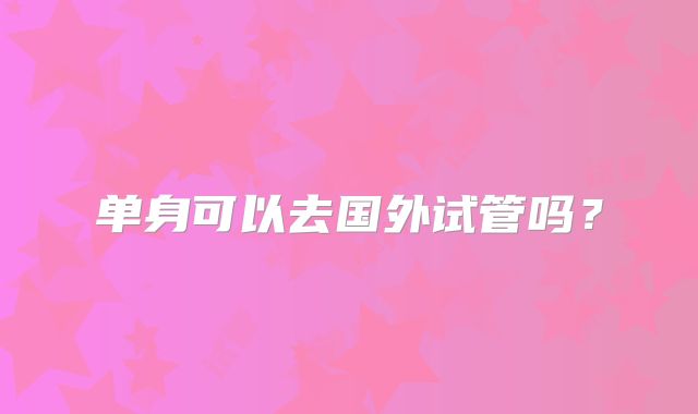单身可以去国外试管吗？