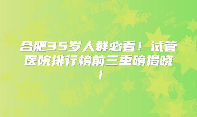 合肥35岁人群必看!试管医院排行榜前三重磅揭晓!