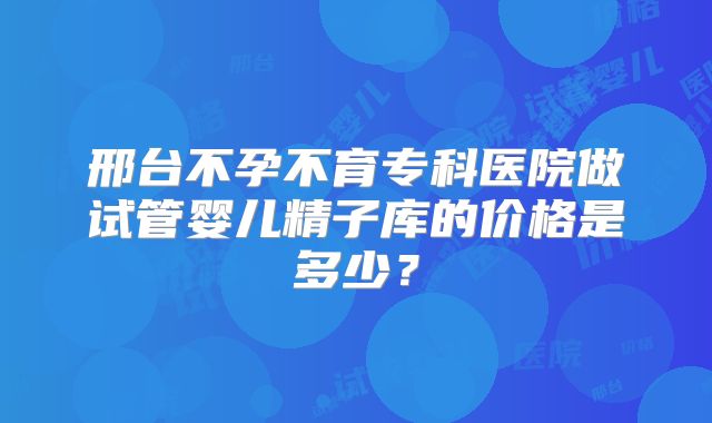 邢台不孕不育专科医院做试管婴儿精子库的价格是多少？