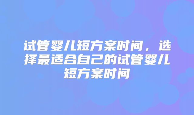 试管婴儿短方案时间，选择最适合自己的试管婴儿短方案时间