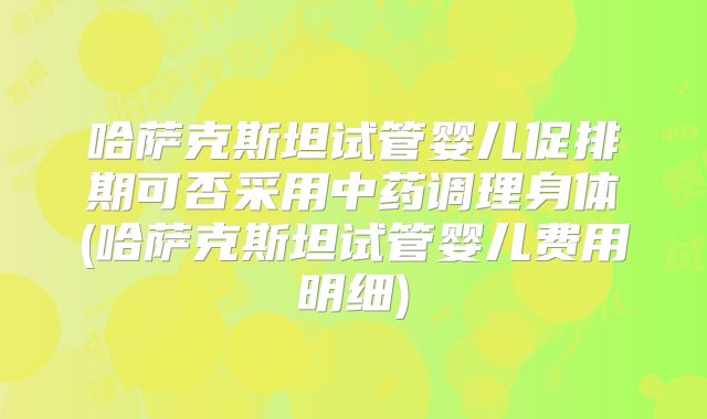 哈萨克斯坦试管婴儿促排期可否采用中药调理身体(哈萨克斯坦试管婴儿费用明细)