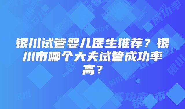 银川试管婴儿医生推荐？银川市哪个大夫试管成功率高？