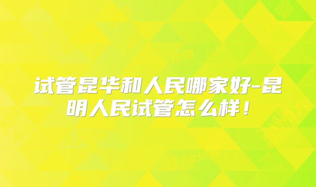 试管昆华和人民哪家好-昆明人民试管怎么样！
