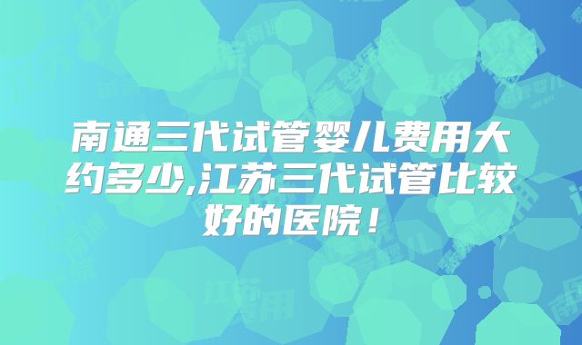 南通三代试管婴儿费用大约多少,江苏三代试管比较好的医院！