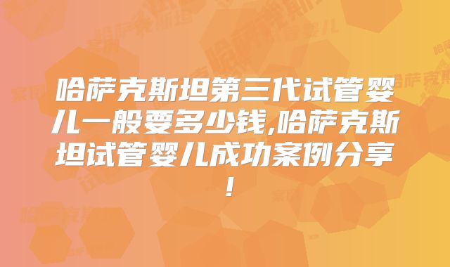 哈萨克斯坦第三代试管婴儿一般要多少钱,哈萨克斯坦试管婴儿成功案例分享！