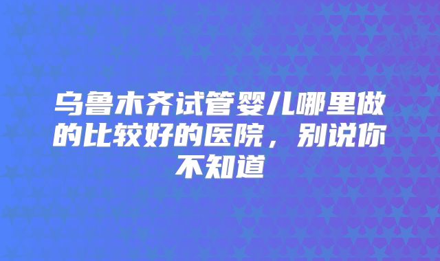 乌鲁木齐试管婴儿哪里做的比较好的医院，别说你不知道