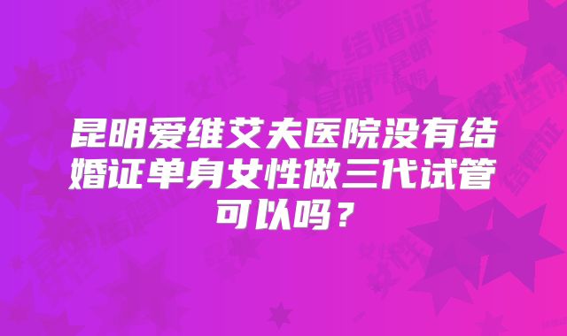 昆明爱维艾夫医院没有结婚证单身女性做三代试管可以吗？