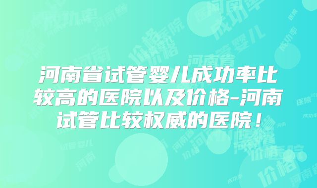 河南省试管婴儿成功率比较高的医院以及价格-河南试管比较权威的医院!