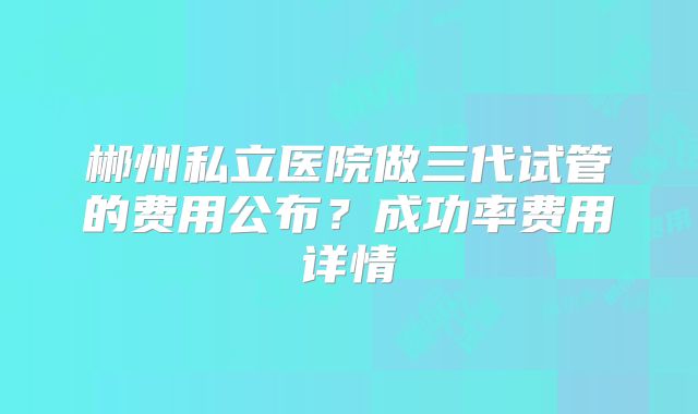 郴州私立医院做三代试管的费用公布？成功率费用详情