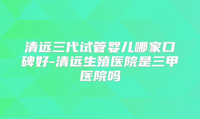 清远三代试管婴儿哪家口碑好-清远生殖医院是三甲医院吗