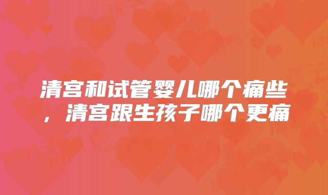 清宫和试管婴儿哪个痛些,清宫跟生孩子哪个更痛
