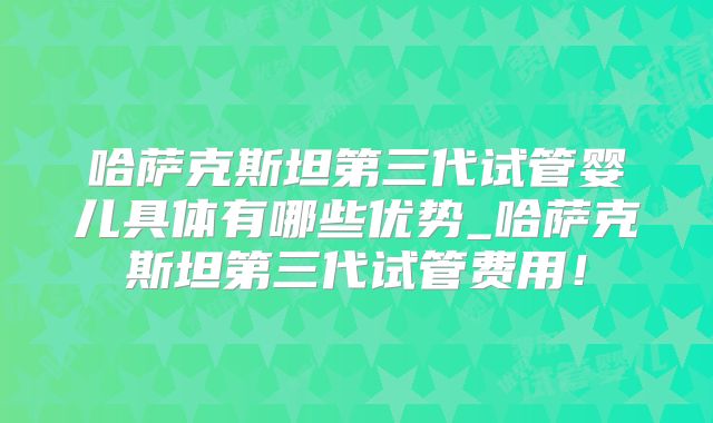 哈萨克斯坦第三代试管婴儿具体有哪些优势_哈萨克斯坦第三代试管费用！