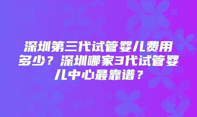 深圳第三代试管婴儿费用多少？深圳哪家3代试管婴儿中心最靠谱？