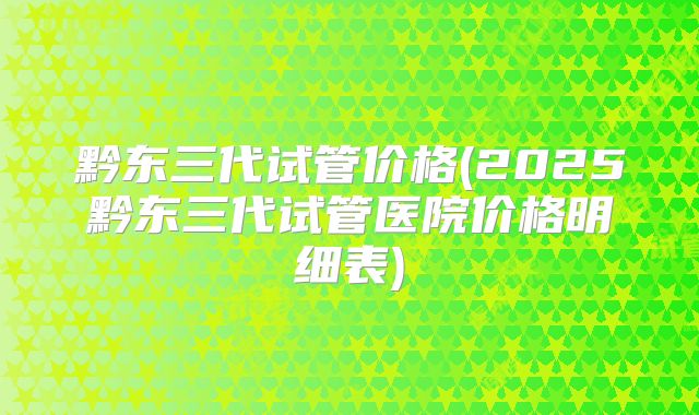 黔东三代试管价格(2025黔东三代试管医院价格明细表)